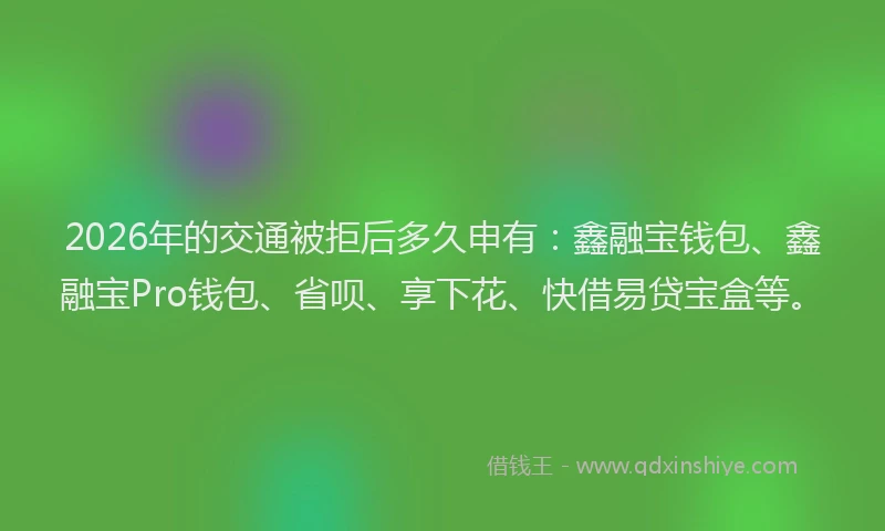 2026年的交通被拒后多久申有：鑫融宝钱包、鑫融宝Pro钱包、省呗、享下花、快借易贷宝盒等。