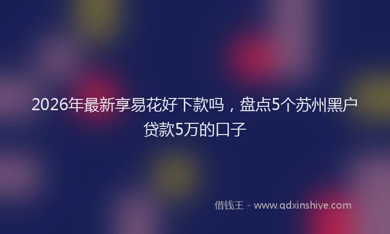 2026年最新享易花好下款吗,盘点5个苏州黑户贷款5万的口子