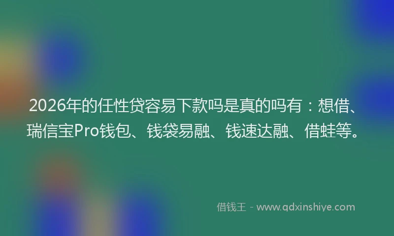 2026年的任性贷容易下款吗是真的吗有:想借、瑞信宝Pro钱包、钱袋易融、钱速达融、借蛙等。