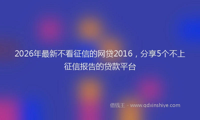 2026年最新不看征信的网贷2016，分享5个不上征信报告的贷款平台