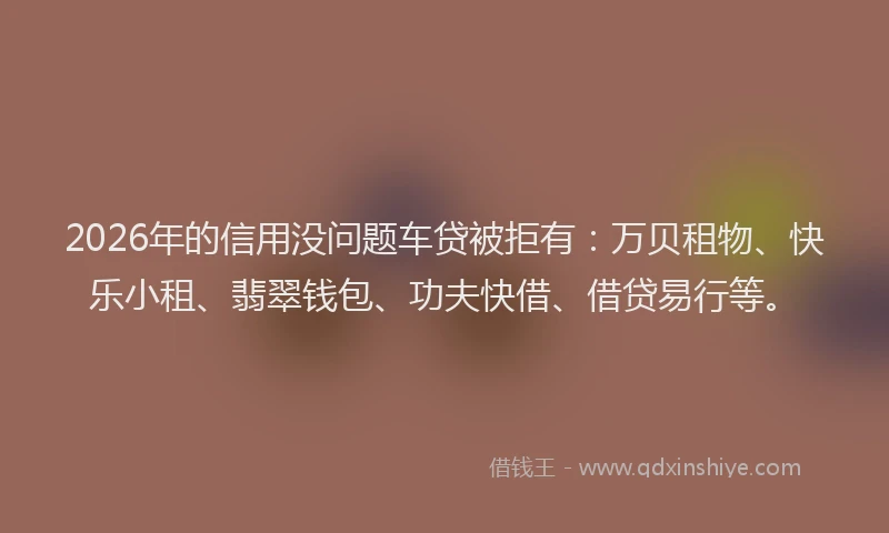 2026年的信用没问题车贷被拒有：万贝租物、快乐小租、翡翠钱包、功夫快借、借贷易行等。