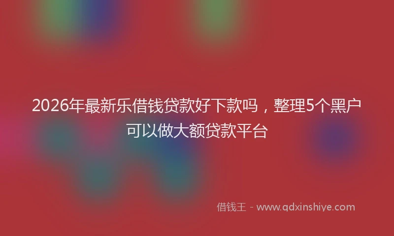 2026年最新乐借钱贷款好下款吗,整理5个黑户可以做大额贷款平台