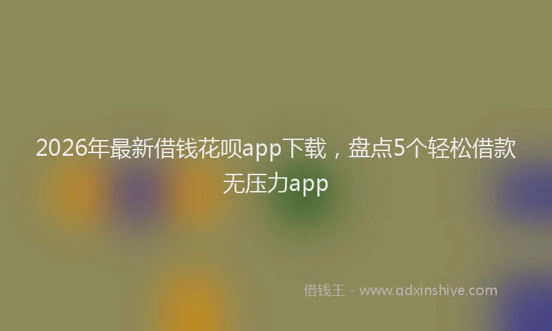 2026年最新借钱花呗app下载，盘点5个轻松借款无压力app