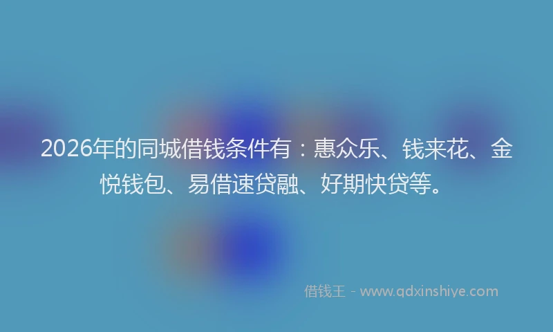 2026年的同城借钱条件有：惠众乐、钱来花、金悦钱包、易借速贷融、好期快贷等。