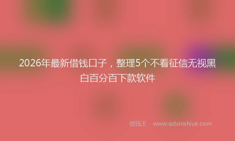 2026年最新借钱口子，整理5个不看征信无视黑白百分百下款软件