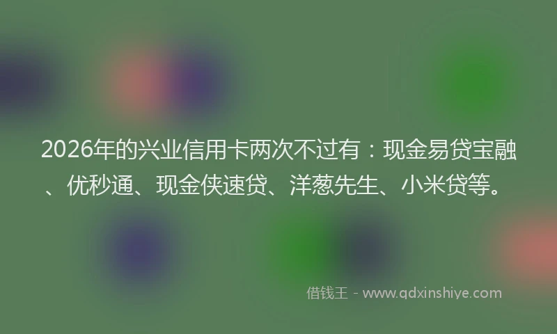 2026年的兴业信用卡两次不过有：现金易贷宝融、优秒通、现金侠速贷、洋葱先生、小米贷等。