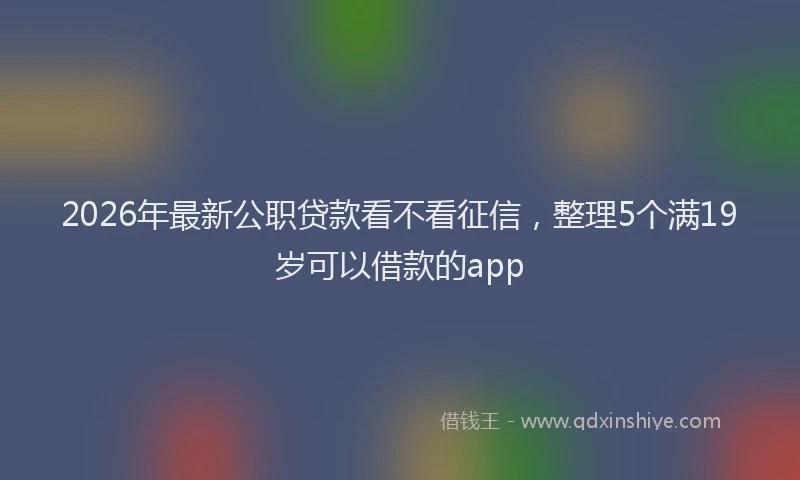 2026年最新公职贷款看不看征信，整理5个满19岁可以借款的app