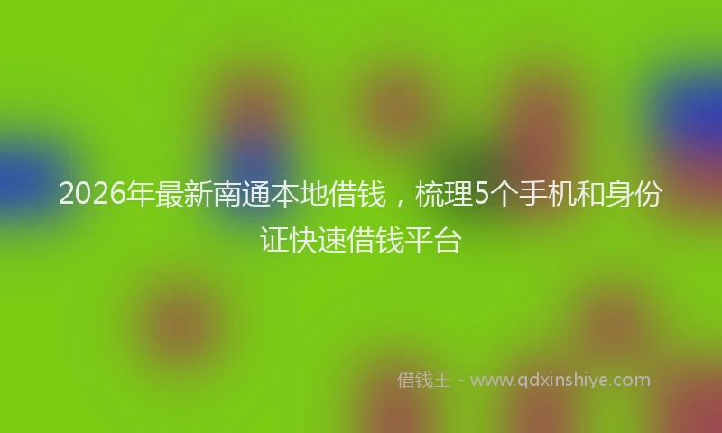 2026年最新南通本地借钱,梳理5个手机和身份证快速借钱平台
