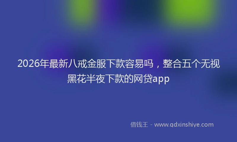 2026年最新八戒金服下款容易吗,整合五个无视黑花半夜下款的网贷app