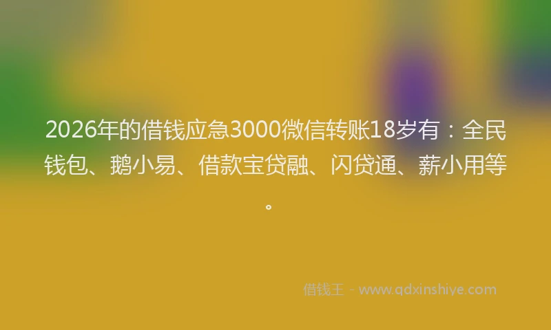 2026年的借钱应急3000微信转账18岁有：全民钱包、鹅小易、借款宝贷融、闪贷通、薪小用等。