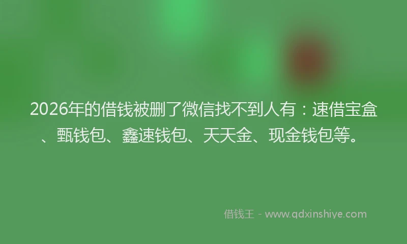 2026年的借钱被删了微信找不到人有:速借宝盒、甄钱包、鑫速钱包、天天金、现金钱包等。