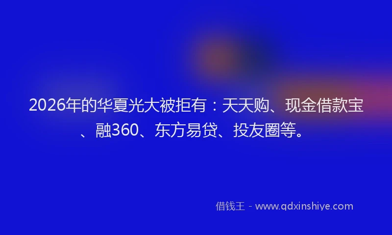 2026年的华夏光大被拒有：天天购、现金借款宝、融360、东方易贷、投友圈等。