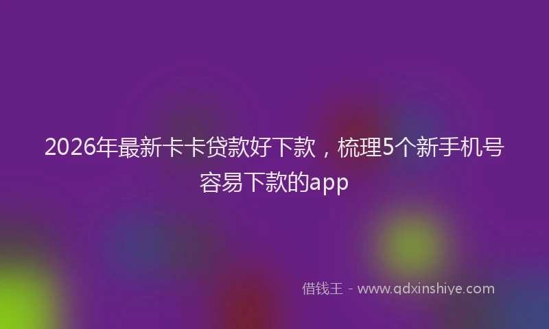 2026年最新卡卡贷款好下款,梳理5个新手机号容易下款的app