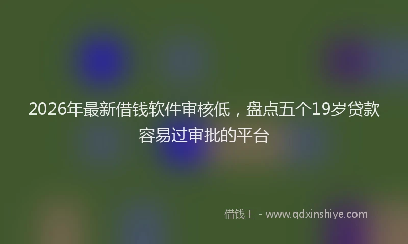 2026年最新借钱软件审核低，盘点五个19岁贷款容易过审批的平台
