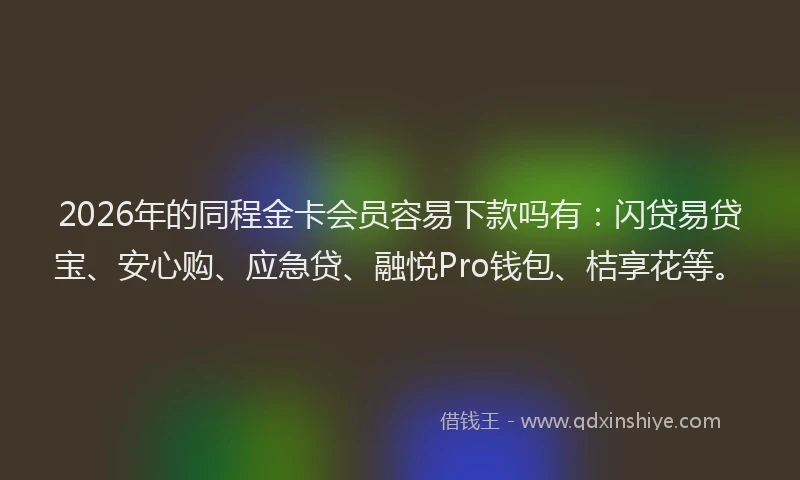 2026年的同程金卡会员容易下款吗有：闪贷易贷宝、安心购、应急贷、融悦Pro钱包、桔享花等。