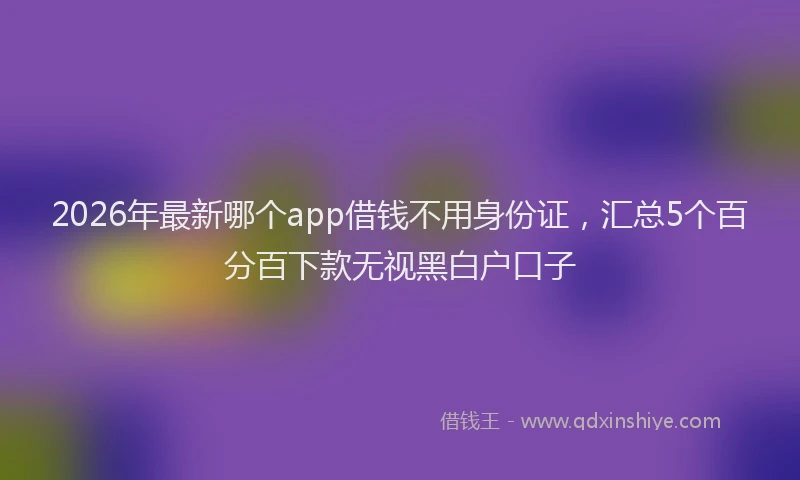 2026年最新哪个app借钱不用身份证,汇总5个百分百下款无视黑白户口子