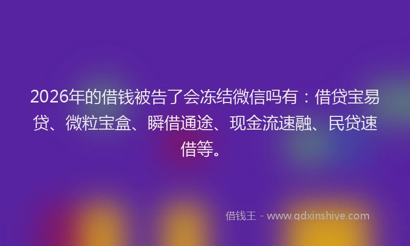2026年的借钱被告了会冻结微信吗有：借贷宝易贷、微粒宝盒、瞬借通途、现金流速融、民贷速借等。