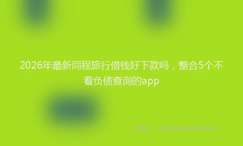 2026年最新同程旅行借钱好下款吗，整合5个不看负债查询的app