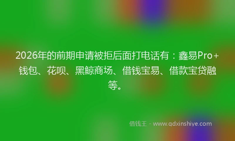 2026年的前期申请被拒后面打电话有：鑫易Pro+钱包、花呗、黑鲸商场、借钱宝易、借款宝贷融等。