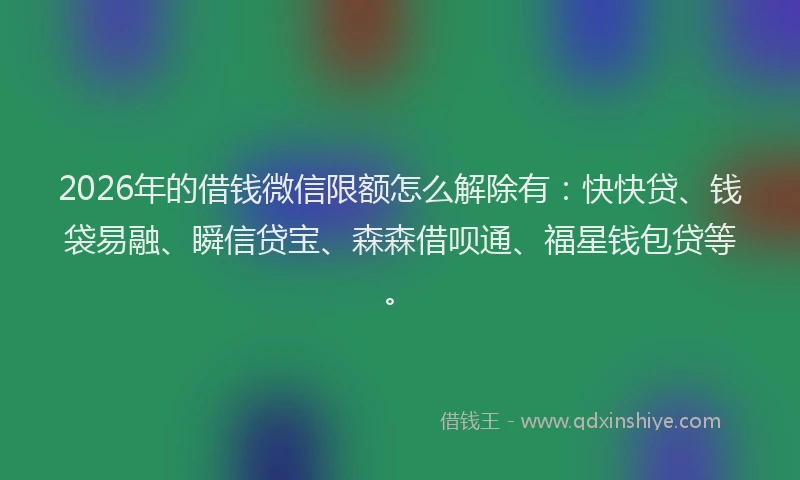 2026年的借钱微信限额怎么解除有:快快贷、钱袋易融、瞬信贷宝、森森借呗通、福星钱包贷等。