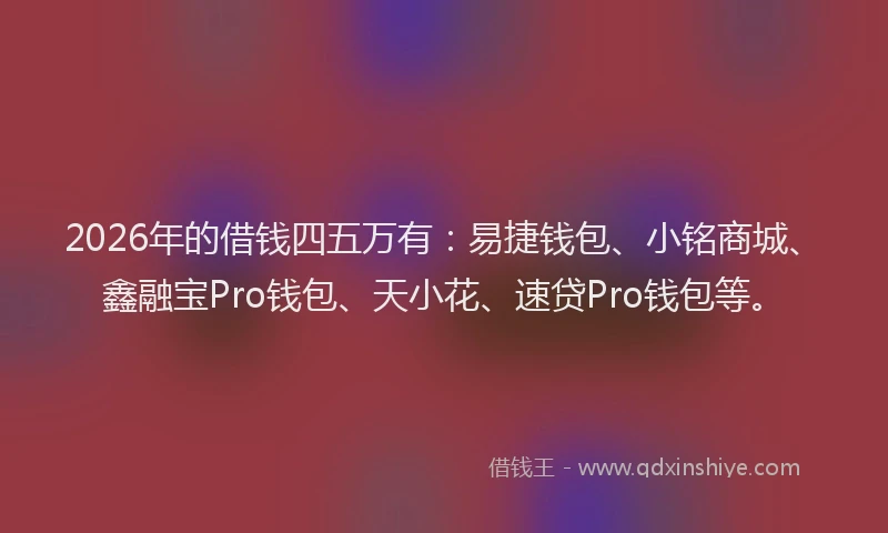 2026年的借钱四五万有：易捷钱包、小铭商城、鑫融宝Pro钱包、天小花、速贷Pro钱包等。