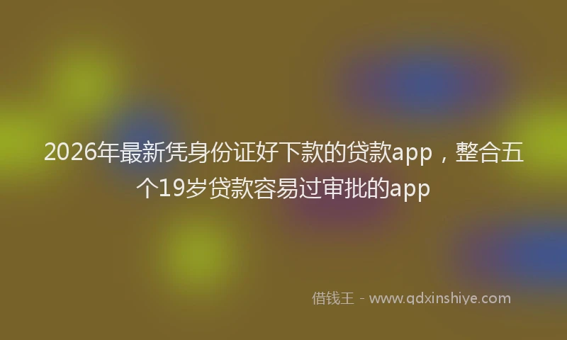 2026年最新凭身份证好下款的贷款app，整合五个19岁贷款容易过审批的app