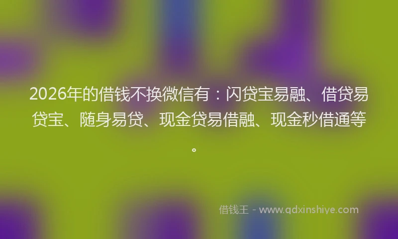 2026年的借钱不换微信有：闪贷宝易融、借贷易贷宝、随身易贷、现金贷易借融、现金秒借通等。