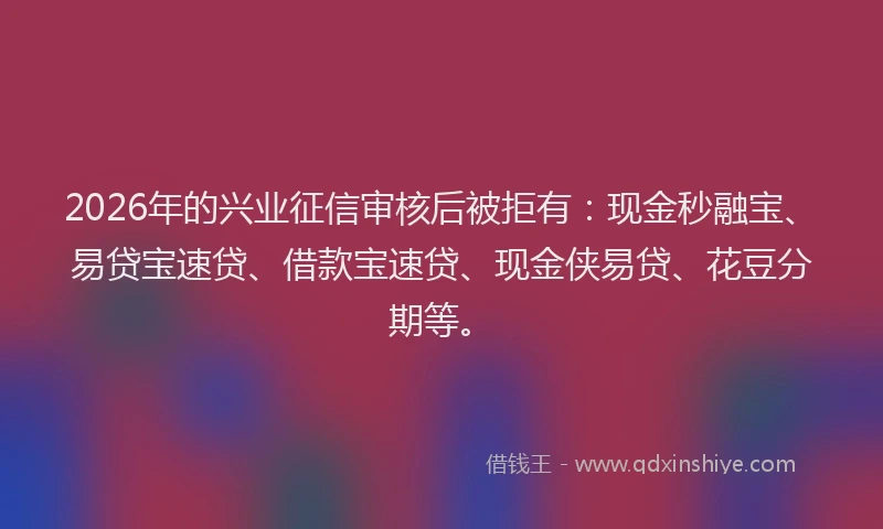 2026年的兴业征信审核后被拒有：现金秒融宝、易贷宝速贷、借款宝速贷、现金侠易贷、花豆分期等。