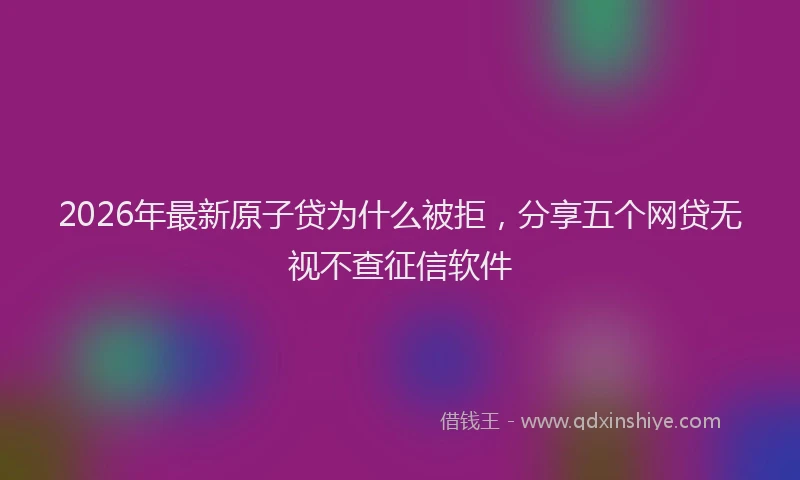 2026年最新原子贷为什么被拒，分享五个网贷无视不查征信软件