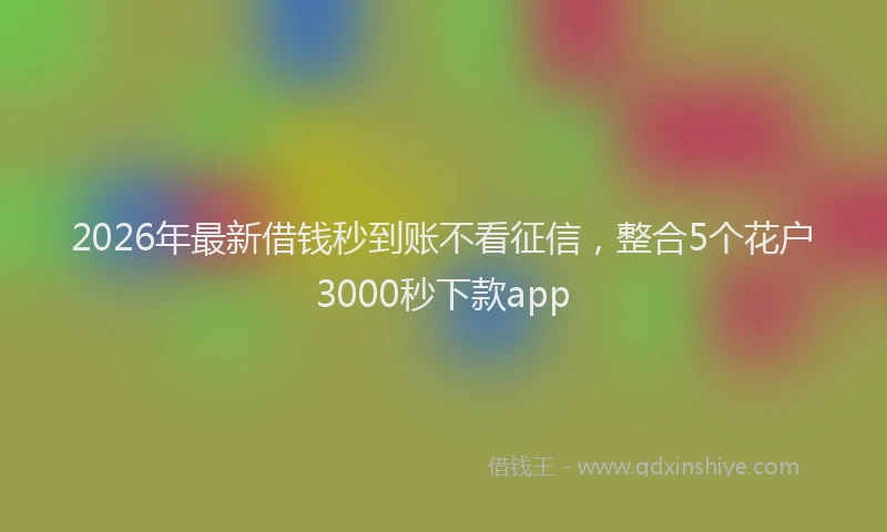 2026年最新借钱秒到账不看征信，整合5个花户3000秒下款app