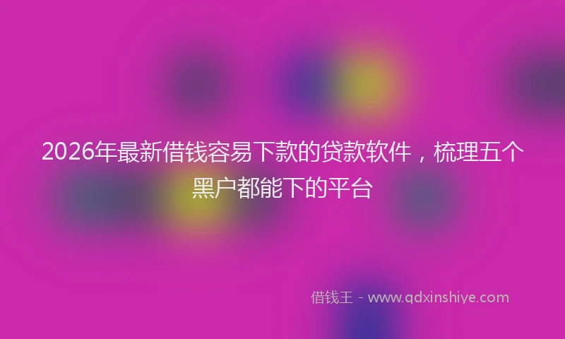2026年最新借钱容易下款的贷款软件，梳理五个黑户都能下的平台