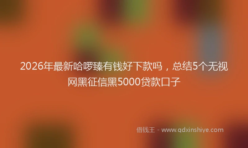 2026年最新哈啰臻有钱好下款吗，总结5个无视网黑征信黑5000贷款口子