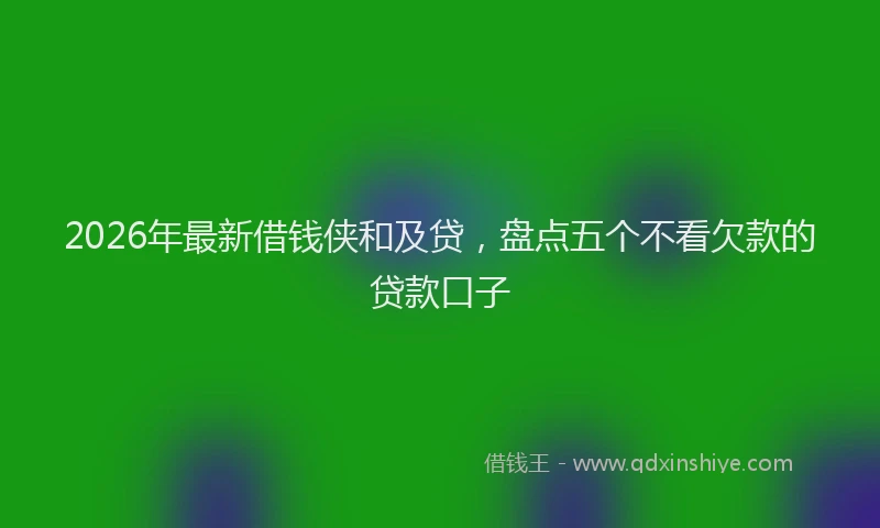 2026年最新借钱侠和及贷，盘点五个不看欠款的贷款口子