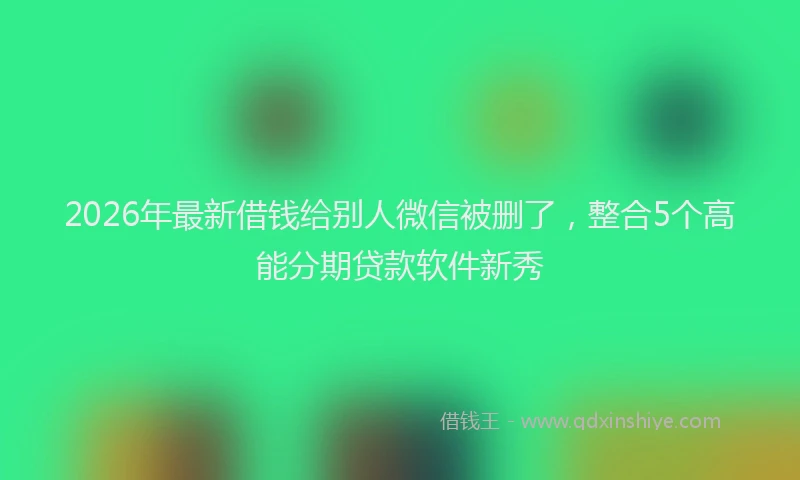 2026年最新借钱给别人微信被删了，整合5个高能分期贷款软件新秀