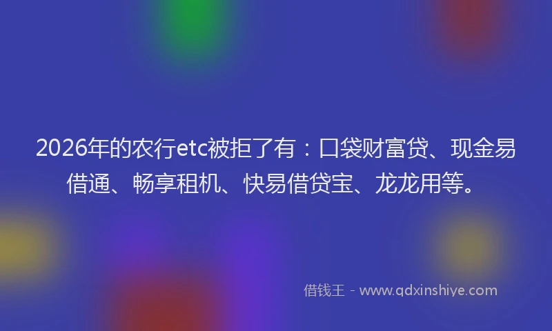 2026年的农行etc被拒了有：口袋财富贷、现金易借通、畅享租机、快易借贷宝、龙龙用等。