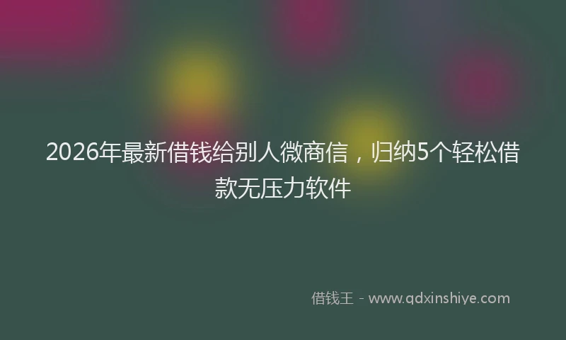 2026年最新借钱给别人微商信，归纳5个轻松借款无压力软件