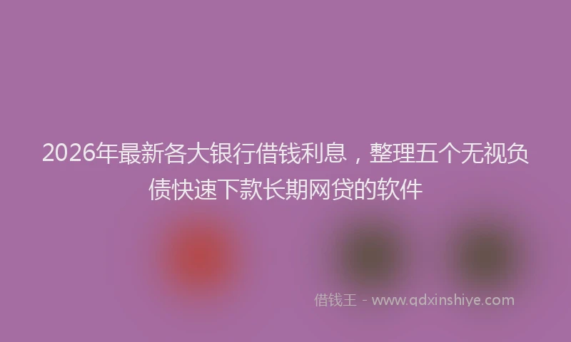 2026年最新各大银行借钱利息,整理五个无视负债快速下款长期网贷的软件