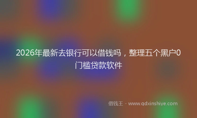 2026年最新去银行可以借钱吗，整理五个黑户0门槛贷款软件