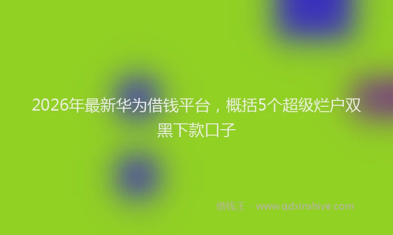 2026年最新华为借钱平台，概括5个超级烂户双黑下款口子