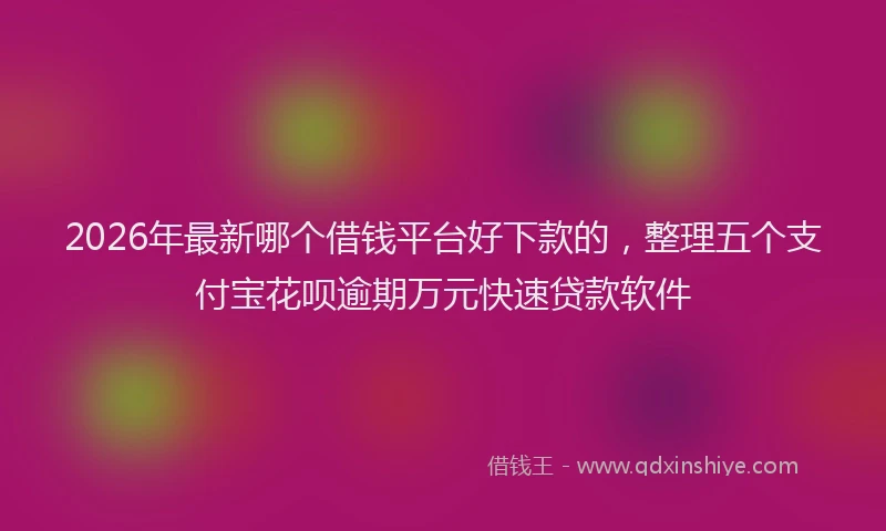2026年最新哪个借钱平台好下款的，整理五个支付宝花呗逾期万元快速贷款软件