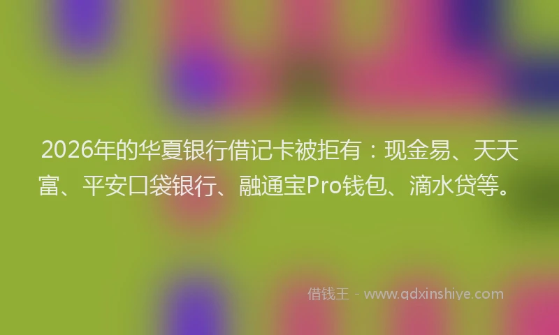 2026年的华夏银行借记卡被拒有：现金易、天天富、平安口袋银行、融通宝Pro钱包、滴水贷等。