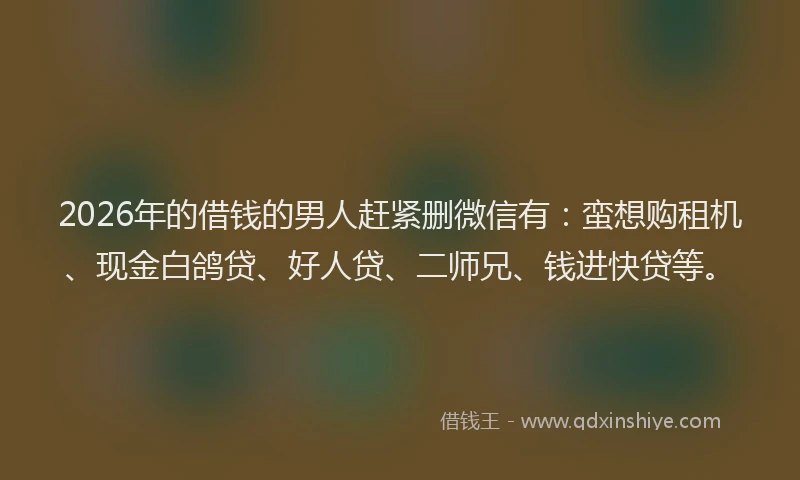 2026年的借钱的男人赶紧删微信有：蛮想购租机、现金白鸽贷、好人贷、二师兄、钱进快贷等。