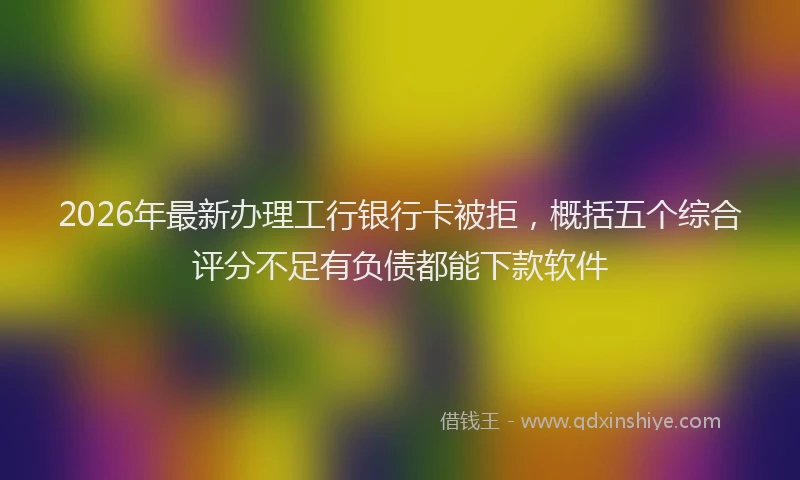 2026年最新办理工行银行卡被拒，概括五个综合评分不足有负债都能下款软件