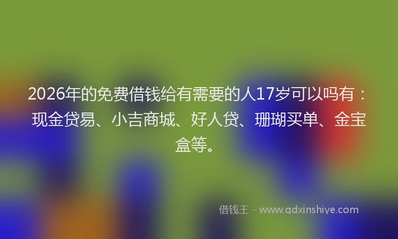 2026年的免费借钱给有需要的人17岁可以吗有:现金贷易、小吉商城、好人贷、珊瑚买单、金宝盒等。