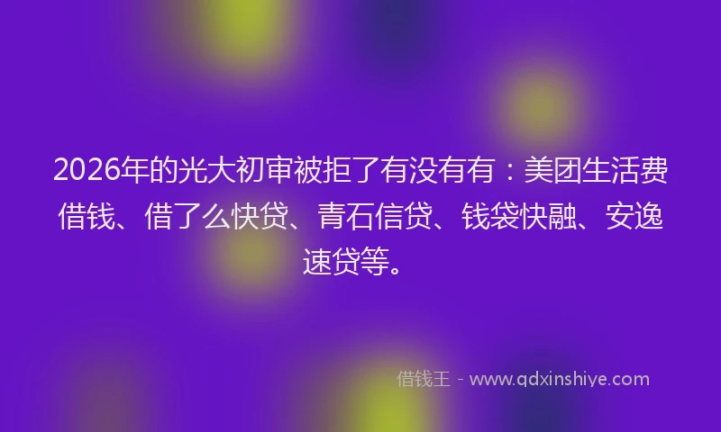 2026年的光大初审被拒了有没有有：美团生活费借钱、借了么快贷、青石信贷、钱袋快融、安逸速贷等。