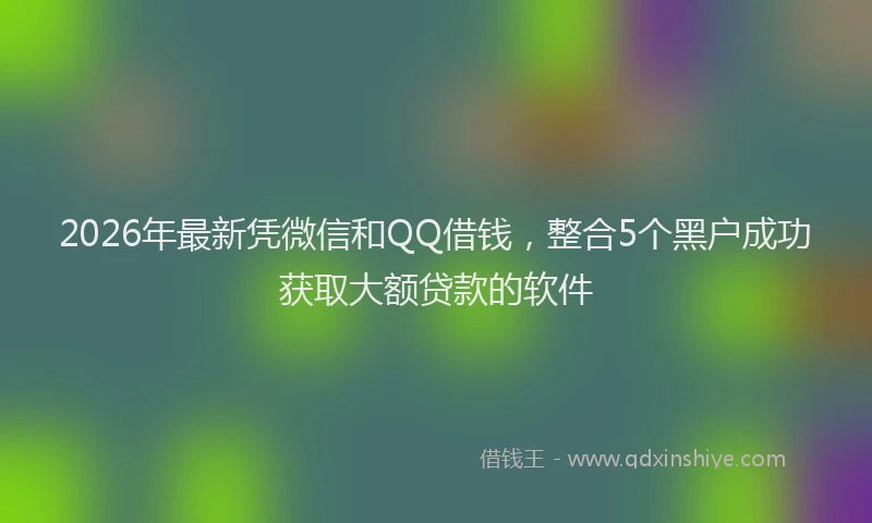 2026年最新凭微信和QQ借钱，整合5个黑户成功获取大额贷款的软件