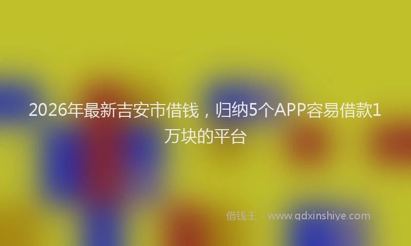 2026年最新吉安市借钱,归纳5个APP容易借款1万块的平台