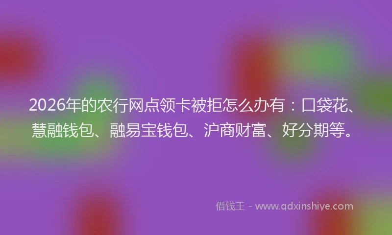 2026年的农行网点领卡被拒怎么办有：口袋花、慧融钱包、融易宝钱包、沪商财富、好分期等。