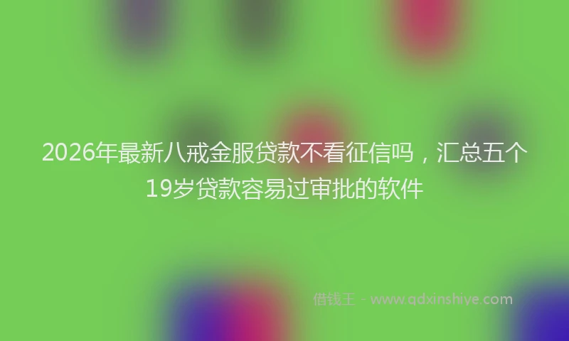 2026年最新八戒金服贷款不看征信吗,汇总五个19岁贷款容易过审批的软件