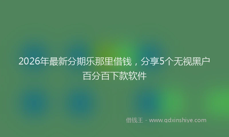 2026年最新分期乐那里借钱，分享5个无视黑户百分百下款软件